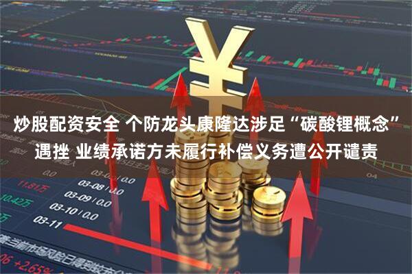 炒股配资安全 个防龙头康隆达涉足“碳酸锂概念”遇挫 业绩承诺方未履行补偿义务遭公开谴责