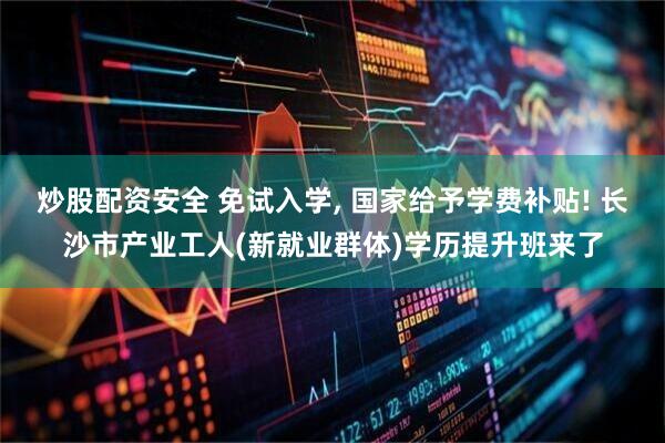 炒股配资安全 免试入学, 国家给予学费补贴! 长沙市产业工人(新就业群体)学历提升班来了