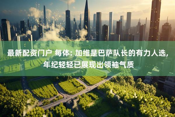 最新配资门户 每体: 加维是巴萨队长的有力人选, 年纪轻轻已展现出领袖气质