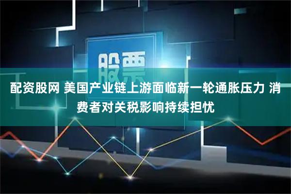 配资股网 美国产业链上游面临新一轮通胀压力 消费者对关税影响持续担忧