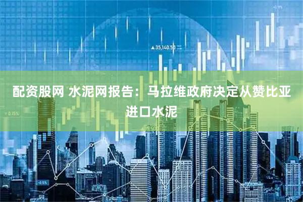 配资股网 水泥网报告：马拉维政府决定从赞比亚进口水泥