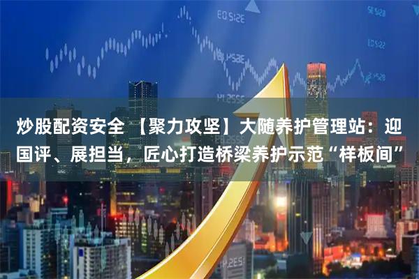 炒股配资安全 【聚力攻坚】大随养护管理站：迎国评、展担当，匠心打造桥梁养护示范“样板间”