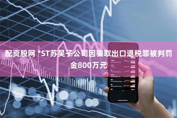 配资股网 *ST苏吴子公司因骗取出口退税罪被判罚金800万元