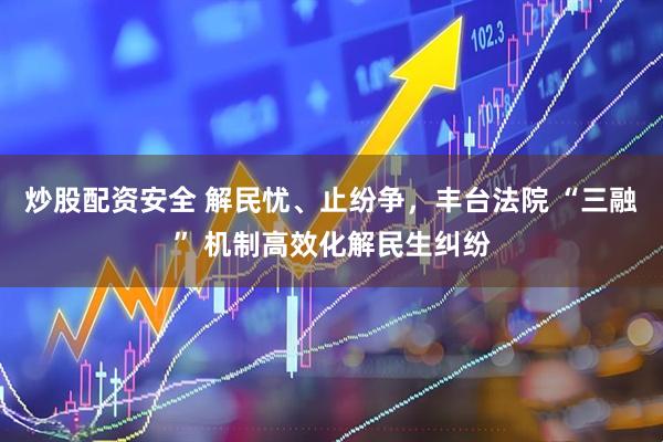 炒股配资安全 解民忧、止纷争，丰台法院 “三融” 机制高效化解民生纠纷