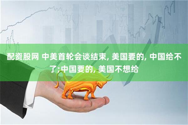 配资股网 中美首轮会谈结束, 美国要的, 中国给不了;中国要的, 美国不想给