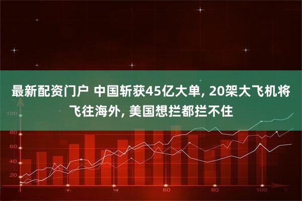 最新配资门户 中国斩获45亿大单, 20架大飞机将飞往海外, 美国想拦都拦不住
