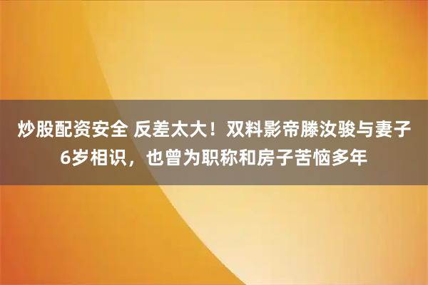 炒股配资安全 反差太大！双料影帝滕汝骏与妻子6岁相识，也曾为职称和房子苦恼多年