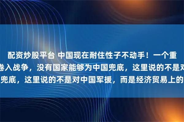 配资炒股平台 中国现在耐住性子不动手！一个重要原因，就是一旦中国卷入战争，没有国家能够为中国兜底，这里说的不是对中国军援，而是经济贸易上的往来