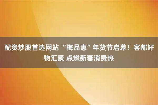 配资炒股首选网站 “梅品惠”年货节启幕！客都好物汇聚 点燃新春消费热